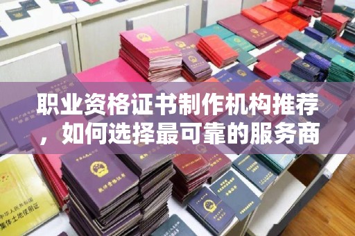 忻州职业资格证书制作机构推荐，如何选择最可靠的服务商